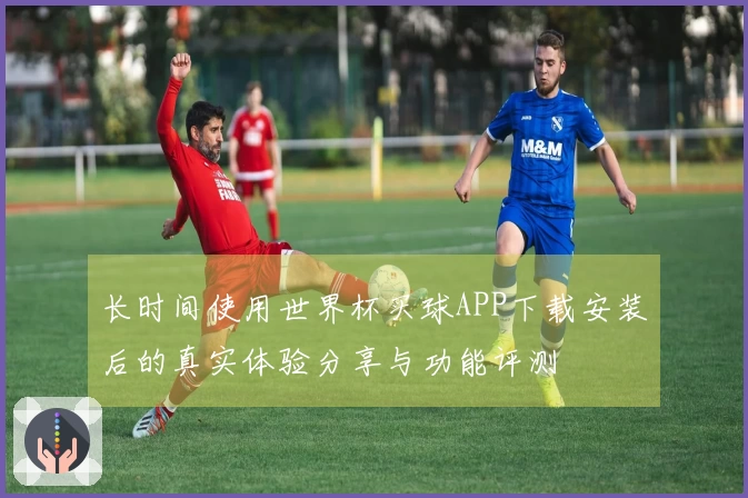长时间使用世界杯买球APP下载安装后的真实体验分享与功能评测